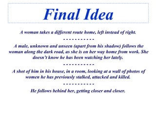 Final Idea
A woman takes a different route home, left instead of right.
- - - - - - - - - - -
A male, unknown and unseen (apart from his shadow) follows the
woman along the dark road, as she is on her way home from work. She
doesn’t know he has been watching her lately.
- - - - - - - - - - -
A shot of him in his house, in a room, looking at a wall of photos of
women he has previously stalked, attacked and killed.
- - - - - - - - - - -
He follows behind her, getting closer and closer.
 