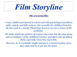 Film Storyline
The rest of my film:
A man, bullied and abused at school and with psychological problems
stalks, attacks and kills women, who resemble his childhood teacher.
He has a job in a nearby Photoshop, however no one is aware of his
problems.
He stalks and keeps pictures of women who come into the shop along
with resemblance of his childhood teacher, and often ends up killing
them, especially when they reject him.
However, he is eventually caught and put in a mental asylum where
they study and try to get into his mind.
 