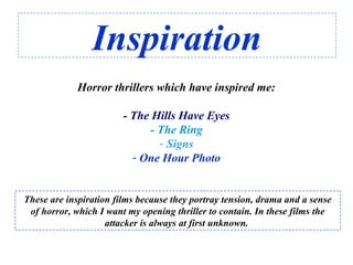 Inspiration
Horror thrillers which have inspired me:
- The Hills Have Eyes
- The Ring
- Signs
- One Hour Photo
These are inspiration films because they portray tension, drama and a sense
of horror, which I want my opening thriller to contain. In these films the
attacker is always at first unknown.
 