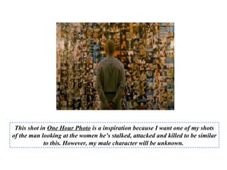 This shot in One Hour Photo is a inspiration because I want one of my shots
of the man looking at the women he’s stalked, attacked and killed to be similar
to this. However, my male character will be unknown.
 