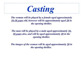 Casting
The woman will be played by a female aged approximately
16-18 years old, however will be approximately aged 20 in
the opening thriller.
The man will be played by a male aged approximately 16-
18 years also, and will be aged approximately 20 in the
opening thriller.
The images of the women will be aged approximately 20 in
the opening thriller.
 