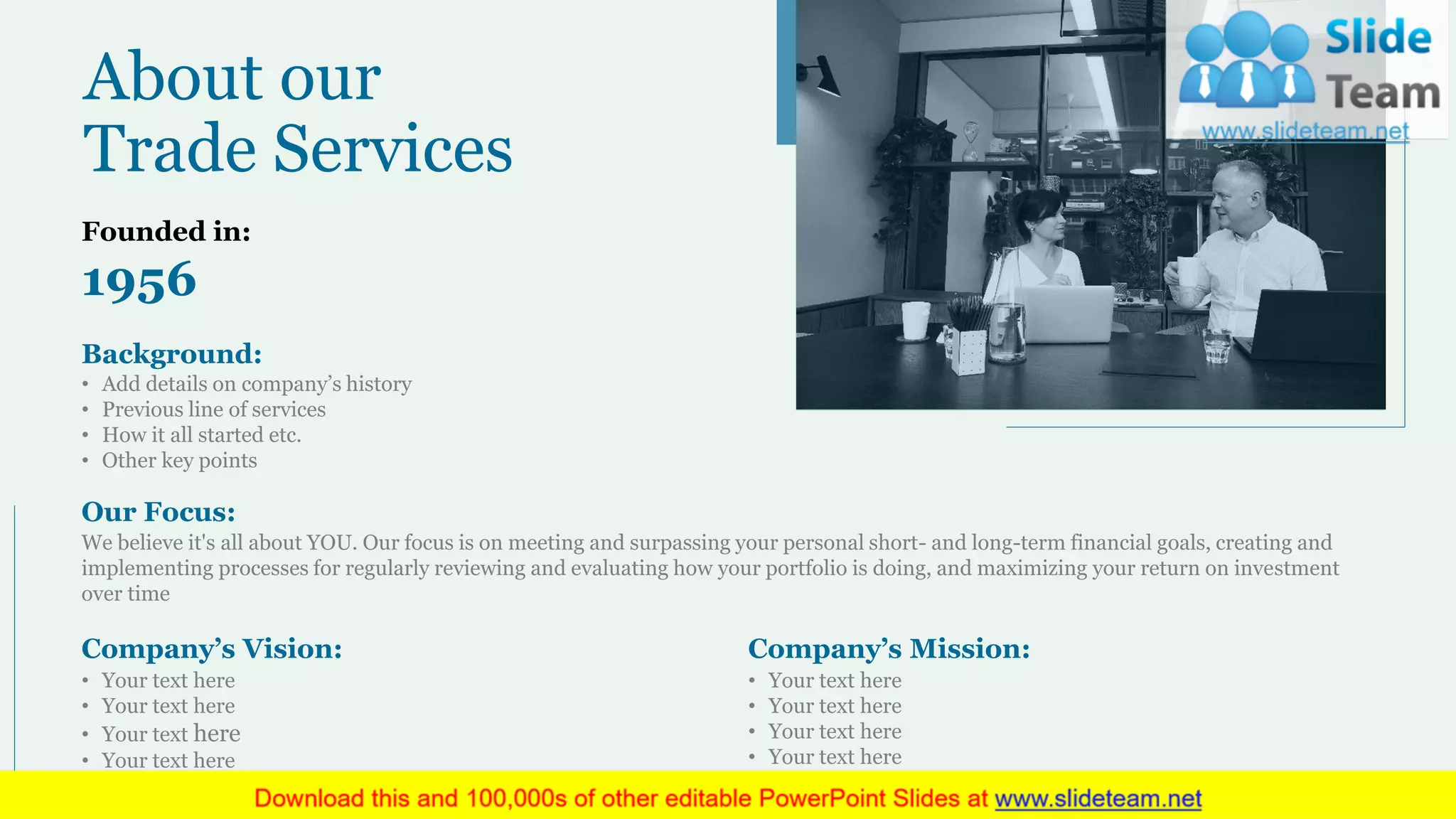 About our
Trade Services
Founded in:
1956
Background:
• Add details on company’s history
• Previous line of services
• How it all started etc.
• Other key points
Our Focus:
We believe it's all about YOU. Our focus is on meeting and surpassing your personal short- and long-term financial goals, creating and
implementing processes for regularly reviewing and evaluating how your portfolio is doing, and maximizing your return on investment
over time
Company’s Vision:
• Your text here
• Your text here
• Your text here
• Your text here
Company’s Mission:
• Your text here
• Your text here
• Your text here
• Your text here
16
 