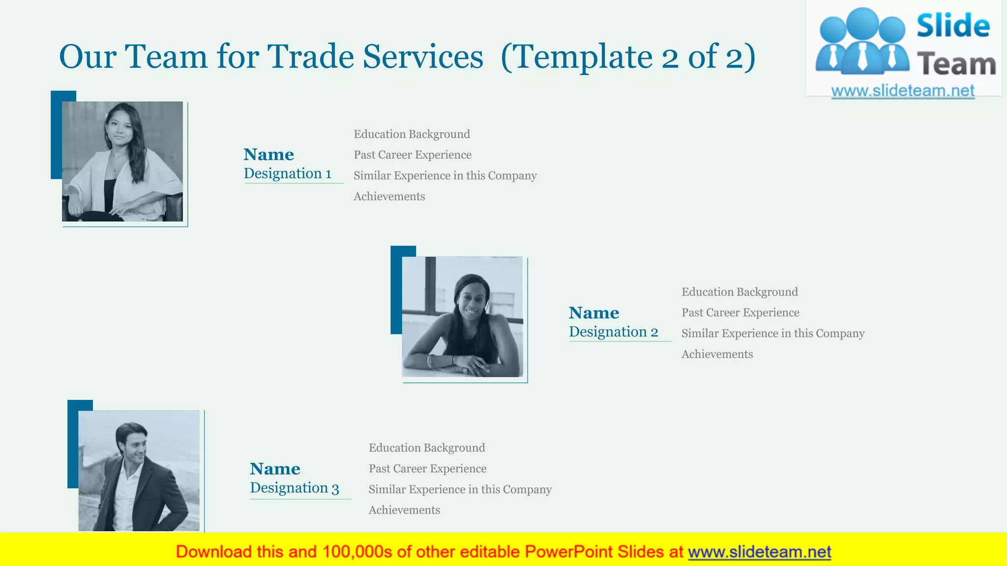 Our Team for Trade Services (Template 2 of 2)
Education Background
Past Career Experience
Similar Experience in this Company
Achievements
Name
Designation 1
Education Background
Past Career Experience
Similar Experience in this Company
Achievements
Name
Designation 2
Education Background
Past Career Experience
Similar Experience in this Company
Achievements
Name
Designation 3
18
 
