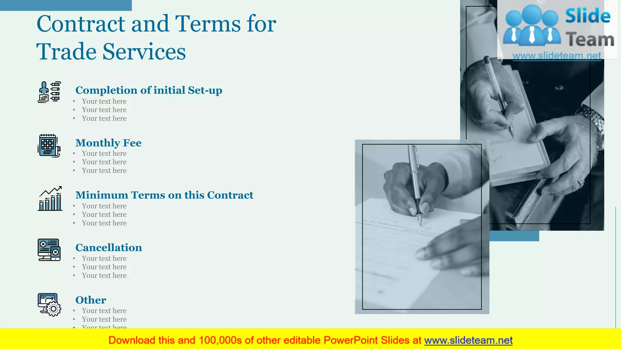 Contract and Terms for
Trade Services
• Your text here
• Your text here
• Your text here
Completion of initial Set-up
• Your text here
• Your text here
• Your text here
Monthly Fee
• Your text here
• Your text here
• Your text here
Minimum Terms on this Contract
• Your text here
• Your text here
• Your text here
Cancellation
• Your text here
• Your text here
• Your text here
Other
20
 