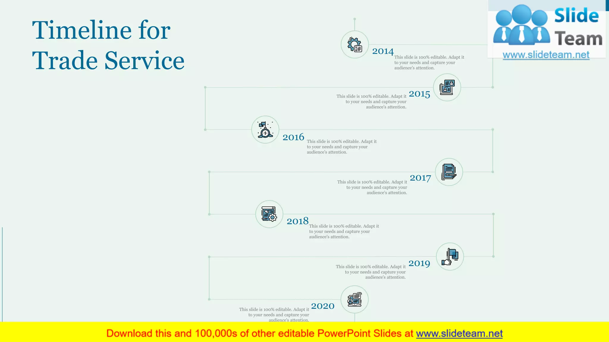 Timeline for
Trade Service
27
2016 This slide is 100% editable. Adapt it
to your needs and capture your
audience's attention.
This slide is 100% editable. Adapt it
to your needs and capture your
audience's attention.
2017
2014This slide is 100% editable. Adapt it
to your needs and capture your
audience's attention.
2015This slide is 100% editable. Adapt it
to your needs and capture your
audience's attention.
2018This slide is 100% editable. Adapt it
to your needs and capture your
audience's attention.
2020This slide is 100% editable. Adapt it
to your needs and capture your
audience's attention.
2019This slide is 100% editable. Adapt it
to your needs and capture your
audience's attention.
 