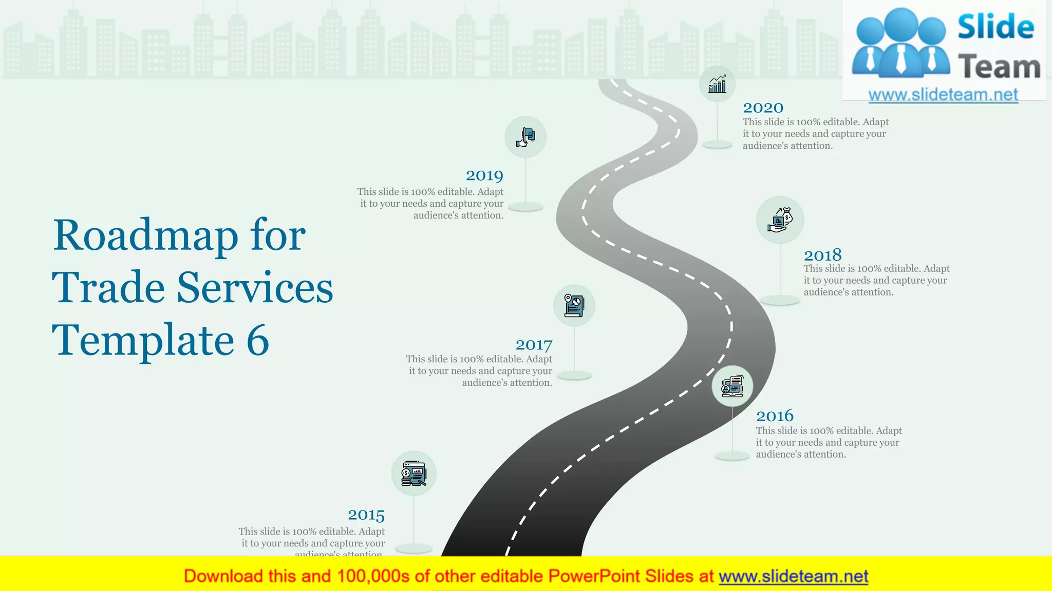 This slide is 100% editable. Adapt
it to your needs and capture your
audience's attention.
2020
This slide is 100% editable. Adapt
it to your needs and capture your
audience's attention.
2017
This slide is 100% editable. Adapt
it to your needs and capture your
audience's attention.
2018
This slide is 100% editable. Adapt
it to your needs and capture your
audience's attention.
2019
This slide is 100% editable. Adapt
it to your needs and capture your
audience's attention.
2015
This slide is 100% editable. Adapt
it to your needs and capture your
audience's attention.
2016
Roadmap for
Trade Services
Template 6
31
 