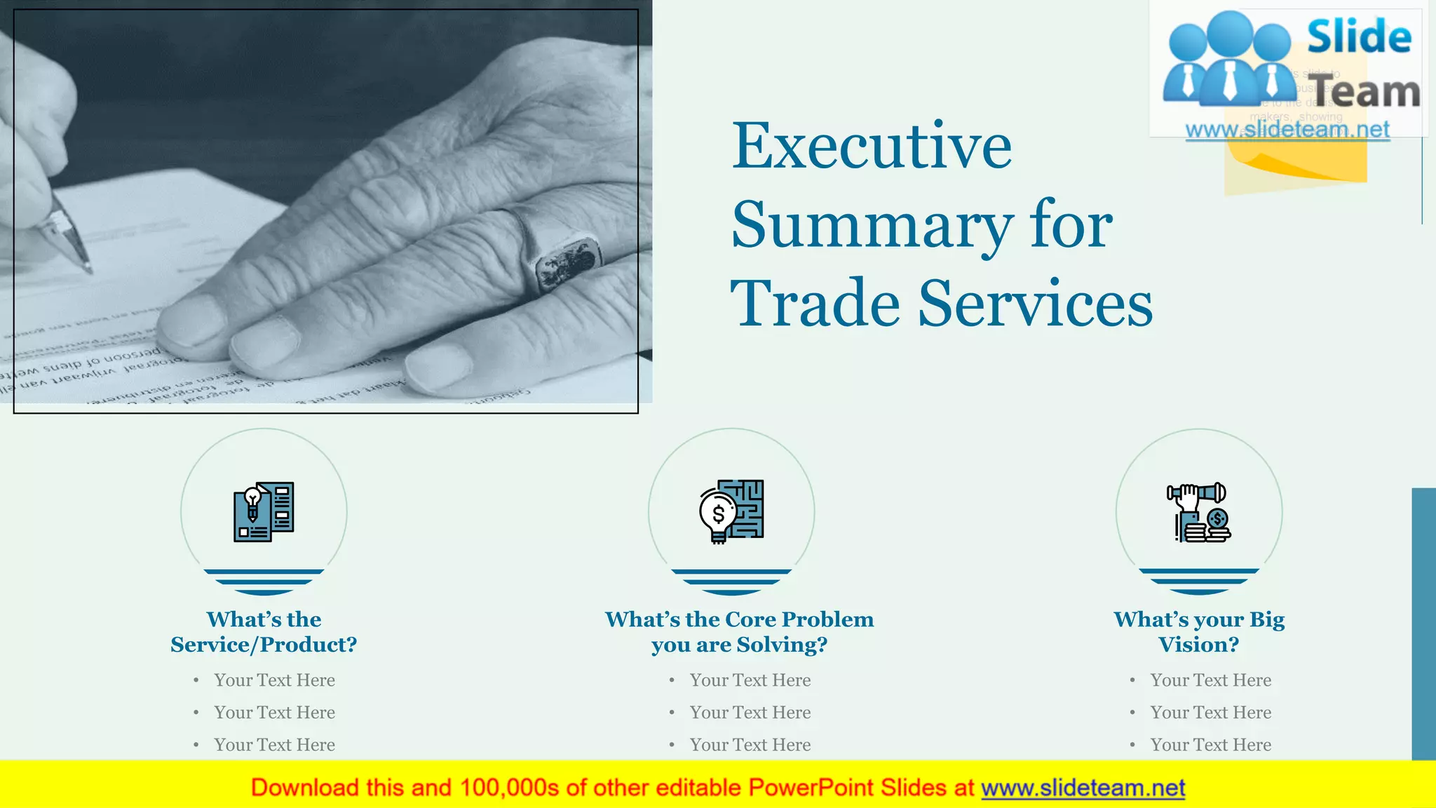 Executive
Summary for
Trade Services
What’s the
Service/Product?
• Your Text Here
• Your Text Here
• Your Text Here
What’s your Big
Vision?
• Your Text Here
• Your Text Here
• Your Text Here
What’s the Core Problem
you are Solving?
• Your Text Here
• Your Text Here
• Your Text Here
Use this slide to
present business
case to the decision
makers, showing
essential information.
4
 