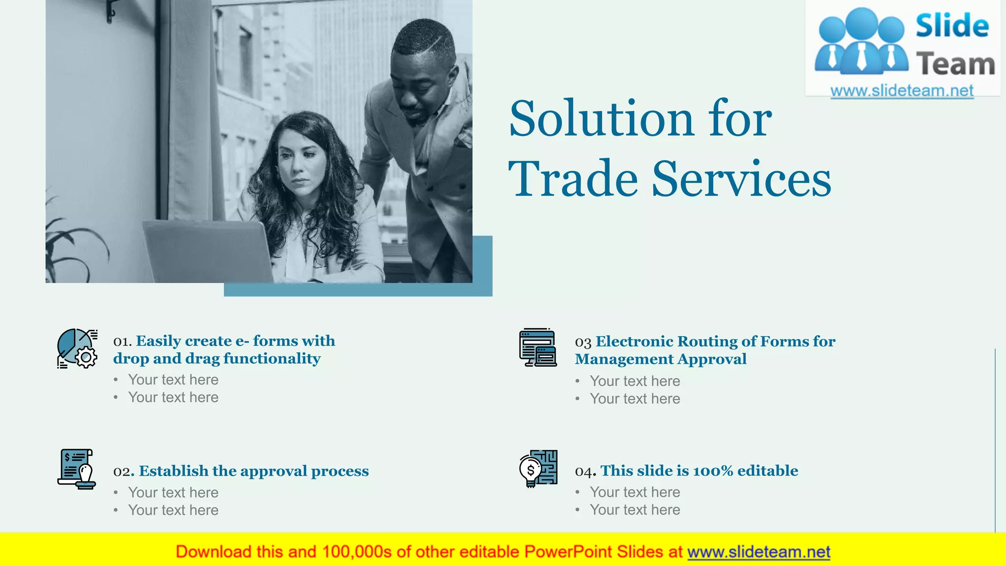 01. Easily create e- forms with
drop and drag functionality
• Your text here
• Your text here
02. Establish the approval process
• Your text here
• Your text here
03 Electronic Routing of Forms for
Management Approval
• Your text here
• Your text here
04. This slide is 100% editable
• Your text here
• Your text here
Solution for
Trade Services
7
 