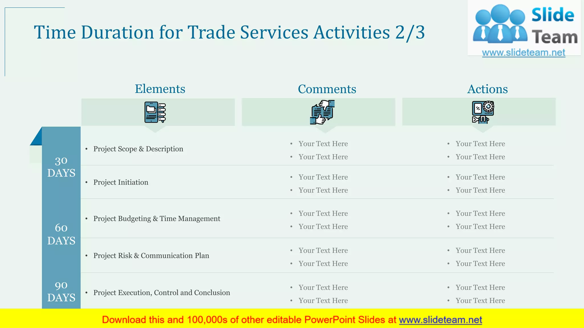 • Project Scope & Description
• Your Text Here
• Your Text Here
• Your Text Here
• Your Text Here
• Project Initiation
• Your Text Here
• Your Text Here
• Your Text Here
• Your Text Here
• Project Budgeting & Time Management
• Your Text Here
• Your Text Here
• Your Text Here
• Your Text Here
• Project Risk & Communication Plan
• Your Text Here
• Your Text Here
• Your Text Here
• Your Text Here
• Project Execution, Control and Conclusion
• Your Text Here
• Your Text Here
• Your Text Here
• Your Text Here
Elements Comments Actions
Time Duration for Trade Services Activities 2/3
30
DAYS
60
DAYS
90
DAYS
9
 