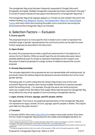  
The transgender flag emoji has been frequently requested of Google, Microsoft, 
Emojipedia, and Apple. Multiple transgender proposals have been submitted in the past.  15
A myriad of tweets indicate strong support and demand for a transgender flag emoji.  16
The transgender flag emoji regularly appears on “Emojis we wish existed” lists and in the 
media including ​Time Magazine​, ​Reuters​, ​The Independent​, ​Metro UK​, ​Dazed Digital​, 
Cosmo​ and many others documenting the public outcry everytime new emojis are 
announced and the transgender flag is not included. 
 
6. Selection Factors — Exclusion 
F. Overly specific 
The proposed emoji is no more specific than it needs to be in order to represent the 
intended range of gender represented by this community which can be split into even 
further subgroups as described in this document. 
G. Open-Ended 
As noted, the proposed set provides a significant advancement in the depiction of 
various forms of identity. While we would hope this set stimulates discussion about 
possible additional ways for emojis to represent individuals we don’t expect such 
discussion to lead to proposals for a large number of additions beyond the current 
proposal. 
H. Already Representable 
The concepts depicted in the proposed set are not representable with existing emoji. As 
previously noted, the rainbow flag emoji represents sexual orientation but not so much 
gender identity. 
That being said, it’s worth noting that the rainbow flag emoji is one of the most 
successful flag emoji, despite users having multiple mechanisms to express sexuality 
within the existing emoji — for example, through the same-sex family emoji and 
same-sex couples emoji. We believe that usage will be high because the transgender flag 
emoji will be the only emoji capable of communicating a transgender identity. 
I. Logos, brands, UI icons, signage, specific people, deities 
Not applicable. This emoji or any graphical representation of the transgender flag does 
not represent any logos, brands, UI icons, signage, specific people or deities. The original 
work falls into the public domain.  17
J: Transient 
In the early 2000’s there were ​a few efforts​ to create a trans pride symbol. Since then, 
the five-stripe transgender flag has become the widely acknowledged standard. An 
15
Other transgender submissions include: 1. Hamblin submission, March 2017 2. Eytan et al submission, June 2017. 3. Renamed 
“Proposal for New Valid Emoji Sequence” Second draft: November 2017 4. Third draft: March 2018 
16
A collection of tweets can be found here ​https://twitter.com/i/moments/894216583937015808​ and here (twitter moments cap at 98 
tweets each) 
17
​The flag was designed by Monica Helms (a co-author of this proposal) in 1999, with its first public appearance in 2000. 
Proposal for Transgender Flag Emoji • March 4, 2019  11 of 17 
 