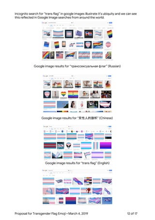  
incognito search for “trans flag” in google images illustrate it’s ubiquity and we can see 
this reflected in Google Image searches from around the world. 
 
Google image results for “транссексуальная флаг” (Russian) 
 
Google image results for “变性人的旗帜” (Chinese) 
 
Google image results for “trans flag” (English) 
 
 
 
Proposal for Transgender Flag Emoji • March 4, 2019  12 of 17 
 