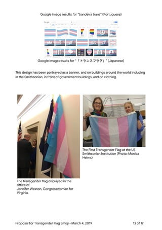  
Google image results for “bandeira trans” (Portuguese) 
 
 
Google image results for “「トランスフラグ」” (Japanese) 
 
 
This design has been portrayed as a banner, and on buildings around the world including 
in the Smithsonian, in front of government buildings, and on clothing. 
 
 
 
The transgender flag displayed in the 
office of  
Jennifer Wexton, Congresswoman for 
Virginia. 
The First Transgender Flag at the US 
Smithsonian Institution (Photo: Monica 
Helms) 
Proposal for Transgender Flag Emoji • March 4, 2019  13 of 17 
 