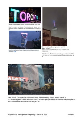  
 
Nathan Phillips Square, Toronto Canada, November 20th, 2015 
 
http://www.alamy.com/stock-photo-transgender-day-of-reme
mbrance-or-tgor-marked-in-the-city-hall-toronto-90325502.h
tml 
 
Duke Energy Center Tower, Charlotte, North CarolinaMarch 
31st, 2016. ​Link 
 
One World Trade Center Spire, New York, NY 
March 31st, 2017 
(These colors were ALSO displayed on 6/23/2017 and 
11/20/2017.) 
 
https://www.huffingtonpost.com/entry/governor-cuomo-lights
-the-night-for-trans-visibility_us_58e2705de4b0d804fbbb752
e 
 
 
Fans unfurl ‘trans people deserve to live’ banner during World Series Game 5 
https://losangeles.cbslocal.com/2018/10/28/trans-people-deserve-to-live-flag-dodger-st
adium-world-series-game-5-transgender/ 
Proposal for Transgender Flag Emoji • March 4, 2019  14 of 17 
 