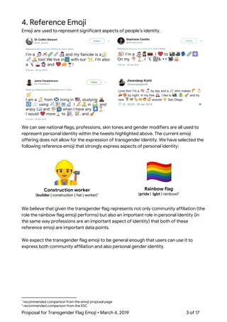  
4. Reference Emoji 
Emoji are used to represent significant aspects of people’s identity. 
 
 
 
 
We can see national flags, professions, skin tones and gender modifiers are all used to 
represent personal identity within the tweets highlighted above. The current emoji 
offering does not allow for the expression of transgender identity. We have selected the 
following reference emoji that strongly express aspects of personal identity: 
 
 
Construction worker 
(​builder​ | construction | hat | worker​)  1
 
Rainbow flag 
(​pride​ | ​lgbt​ | rainbow)  2
 
We believe that given the transgender flag represents not only community affiliation (the 
role the rainbow flag emoji performs) but also an important role in personal identity (in 
the same way professions are an important aspect of identity) that both of these 
reference emoji are important data points. 
 
We expect the transgender flag emoji to be general enough that users can use it to 
express both community affiliation and also personal gender identity.   
1
recommended comparison from the emoji proposal page 
2
recommended comparison from the ESC 
Proposal for Transgender Flag Emoji • March 4, 2019  3 of 17 
 