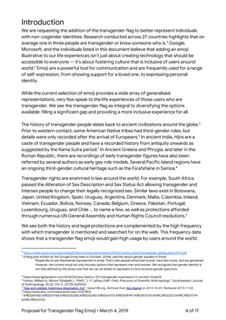  
Introduction 
We are requesting the addition of the transgender flag to better represent individuals 
with non-cisgender identities. Research conducted across 27 countries highlights that on 
average one in three people are transgender or know someone who is. Google, 3
Microsoft, and the individuals listed in this document believe that adding an emoji 
illustrative to our life experiences isn’t just about creating technology that should be 
accessible to everyone — it’s about fostering culture that is inclusive of users around 
world. Emoji are a powerful tool for communication and are frequently used for a range 4
of self-expression, from showing support for a loved one, to expressing personal 
identity.  
 
While the current selection of emoji provides a wide array of generalised 
representations, very few speak to the life experiences of those users who are 
transgender. We see the transgender flag as integral to diversifying the options 
available: filling a significant gap and providing a more inclusive experience for all. 
 
The history of transgender people dates back to ancient civilizations around the globe.  5
Prior to western contact, some American Native tribes had third-gender roles, but 
details were only recorded after the arrival of Europeans. In ancient India, ​Hijra​ are a 6
caste of transgender people and have a recorded history from antiquity onwards as 
suggested by the Kama Sutra period. In Ancient Greece and Phrygia, and later in the 7
Roman Republic, there are recordings of early transgender figures have also been 
referred by several authors as early gay role models. Several Pacific Island regions have 
an ongoing third-gender cultural heritage such as the Fa’afafaine in Samoa.   8
Transgender rights are enshrined in law around the world. For example, South Africa 
passed the Alteration of Sex Description and Sex Status Act allowing transgender and 
intersex people to change their legally recognized sex. Similar laws exist in Botswana, 
Japan, United Kingdom, Spain, Uruguay, Argentina, Denmark, Malta, Colombia, Ireland, 
Vietnam, Ecuador, Bolivia, Norway, Canada, Belgium, Greece, Pakistan, Portugal, 
Luxembourg, Uruguay, and Chile … to name a few, as well as protections afforded 
through numerous UN General Assembly and Human Rights Council resolutions.  9
We see both the history and legal protections are complemented by the high frequency 
with which transgender is mentioned and searched for on the web. This frequency data 
shows that a transgender flag emoji would gain high usage by users around the world. 
3
​https://www.ipsos.com/sites/default/files/ct/news/documents/2018-01/ipsos_report-transgender_global_data-2018.pdf 
4
A blog post written by the Google Emoji team in October, 2016#, said this about gender equality in Emoji: 
People like to see themselves represented in emoji. That’s why people emoji look human, have skin tones, and are gendered. 
However, the current emoji set only includes options that represent men and women. We recognize that gender identity is 
not fully defined by this binary and that we can do better to represent a more inclusive gender spectrum. 
5
https://www.lgbtqnation.com/2016/02/trans-history-101-transgender-expression-in-ancient-times/3/ 
6
Fenton, William N.; Moore, Elizabeth L. (1969). "J.-F. Lafitau (1681-1746), Precursor of Scientific Anthropology". Southwestern Journal 
of Anthropology. 25 (2): 174–5. JSTOR 3629200. 
7
​"Gay and Lesbian Vaishnava Association, Inc"​. Galva108.org. Archived from ​the original​ on 2013-10-23. Retrieved 2013-11-02. 
8
https://www.bbc.com/news/world-asia-37227803 
9
A/RES/69/182 A/RES/67/168 A/RES/65/208 A/RES/63/182 A/RES/61/173 A/RES/59/197 A/RES/57/214 A/HRC/RES/32/2 A/HRC/RES/17/19 
A/HRC/RES/27/32 
Proposal for Transgender Flag Emoji • March 4, 2019  4 of 17 
 