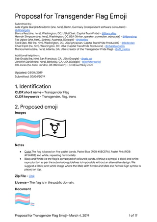  
Proposal for Transgender Flag Emoji 
Submitted by:  
Alda Vigdís Skarphéðinsdóttir (she, hers), Berlin, Germany (Independent software consultant) - 
@AldaVigdis 
Bianca Rey (she, hers), Washington, DC, USA (Chair, Capital TransPride) - ​@BiancaRey 
Hannah Simpson (she, hers), Washington, DC USA (Writer, speaker, comedian, advocate) - ​@Hannsimp 
Tea Uglow (she, hers), Sydney, Australia, (Google) - ​@teaelleu  
Ted Eytan, MD (he, him), Washington, DC, USA (physician, Capital TransPride Producers) - ​@tedeytan 
Chad Cipiti (he, him), Washington, DC, USA (Capital TransPride Producers) - ​@chaddashwick  
Monica Helms (she, hers), Atlanta, GA, USA (creator of the Transgender Pride Flag) - ​@MF_Helms 
 
Additional help from: 
Seb Grubb (he, him), San Francisco, CA, USA (Google) - ​@seb_uk 
Jennifer Daniel (she, hers), Berkeley, CA, USA (Google) - ​@jenniferdaniel 
Olli Jones (he, him), London, UK (Microsoft) - o​1​l​2​l​3​i​@​​s​​w​​i​​f​t​​k​e​​y​​.​​c​​o​​m 
 
Updated: 03/04/2019 
Submitted: 03/04/2019 
 
1. Identification 
CLDR short name - ​Transgender Flag 
CLDR keywords - ​Transgender, flag, trans 
 
2. Proposed emoji 
Images 
 
Notes 
● Color ​The flag is based on five pastel bands. Pastel Blue (RGB #5BCEFA), Pastel Pink (RGB 
#F5A9B8) and white, repeating horizontally.  
● Black and White ​As the flag is composed of coloured bands, without a symbol, a black and white 
reproduction as per the submission guidelines is impossible without an alternative design. We 
suggest a black-and-white image where the ​Male With Stroke and Male and Female Sign​ symbol is 
placed on top. 
Zip File - ​Link 
License - ​The flag is in the public domain. 
Document
 
Proposal for Transgender Flag Emoji • March 4, 2019  1 of 17 
 