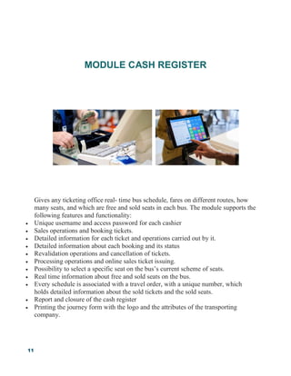 11
MODULE CASH REGISTER
Gives any ticketing office real- time bus schedule, fares on different routes, how
many seats, and which are free and sold seats in each bus. The module supports the
following features and functionality:
 Unique username and access password for each cashier
 Sales operations and booking tickets.
 Detailed information for each ticket and operations carried out by it.
 Detailed information about each booking and its status
 Revalidation operations and cancellation of tickets.
 Processing operations and online sales ticket issuing.
 Possibility to select a specific seat on the bus’s current scheme of seats.
 Real time information about free and sold seats on the bus.
 Every schedule is associated with a travel order, with a unique number, which
holds detailed information about the sold tickets and the sold seats.
 Report and closure of the cash register
 Printing the journey form with the logo and the attributes of the transporting
company.
 