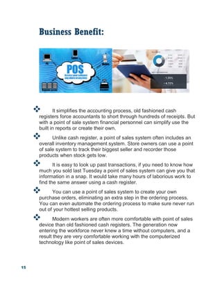 15
Business Benefit:
 It simplifies the accounting process, old fashioned cash
registers force accountants to short through hundreds of receipts. But
with a point of sale system financial personnel can simplify use the
built in reports or create their own.
 Unlike cash register, a point of sales system often includes an
overall inventory management system. Store owners can use a point
of sale system to track their biggest seller and recorder those
products when stock gets low.
 It is easy to look up past transactions, if you need to know how
much you sold last Tuesday a point of sales system can give you that
information in a snap. It would take many hours of laborious work to
find the same answer using a cash register.
 You can use a point of sales system to create your own
purchase orders, eliminating an extra step in the ordering process.
You can even automate the ordering process to make sure never run
out of your hottest selling products.
 Modern workers are often more comfortable with point of sales
device than old fashioned cash registers. The generation now
entering the workforce never knew a time without computers, and a
result they are very comfortable working with the computerized
technology like point of sales devices.
 