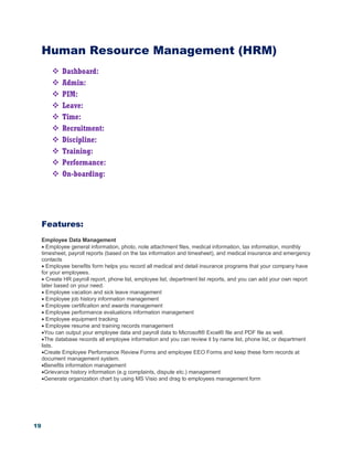 19
Human Resource Management (HRM)
 Dashboard:
 Admin:
 PIM:
 Leave:
 Time:
 Recruitment:
 Discipline:
 Training:
 Performance:
 On-boarding:
Features:
Employee Data Management
 Employee general information, photo, note attachment files, medical information, tax information, monthly
timesheet, payroll reports (based on the tax information and timesheet), and medical insurance and emergency
contacts
 Employee benefits form helps you record all medical and detail insurance programs that your company have
for your employees.
 Create HR payroll report, phone list, employee list, department list reports, and you can add your own report
later based on your need.
 Employee vacation and sick leave management
 Employee job history information management
 Employee certification and awards management
 Employee performance evaluations information management
 Employee equipment tracking
 Employee resume and training records management
You can output your employee data and payroll data to Microsoft® Excel® file and PDF file as well.
The database records all employee information and you can review it by name list, phone list, or department
lists.
Create Employee Performance Review Forms and employee EEO Forms and keep these form records at
document management system.
Benefits information management
Grievance history information (e.g complaints, dispute etc.) management
Generate organization chart by using MS Visio and drag to employees management form
 