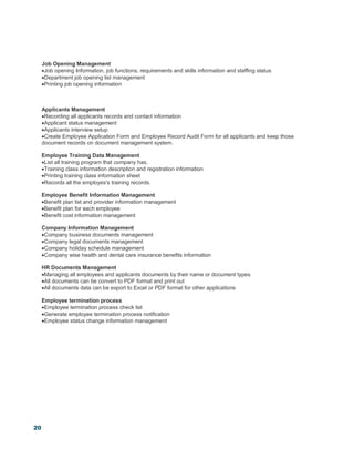 20
Job Opening Management
Job opening Information, job functions, requirements and skills information and staffing status
Department job opening list management
Printing job opening information
Applicants Management
Recording all applicants records and contact information
Applicant status management
Applicants interview setup
Create Employee Application Form and Employee Record Audit Form for all applicants and keep those
document records on document management system.
Employee Training Data Management
List all training program that company has.
Training class information description and registration information
Printing training class information sheet
Records all the employes's training records.
Employee Benefit Information Management
Benefit plan list and provider information management
Benefit plan for each employee
Benefit cost information management
Company Information Management
Company business documents management
Company legal documents management
Company holiday schedule management
Company wise health and dental care insurance benefits information
HR Documents Management
Managing all employees and applicants documents by their name or document types
All documents can be convert to PDF format and print out
All documents data can be export to Excel or PDF format for other applications
Employee termination process
Employee termination process check list
Generate employee termination process notification
Employee status change information management
 