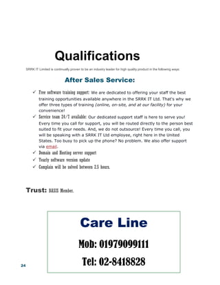 24
Qualifications
SRRK IT Limited is continually proven to be an industry leader for high quality product in the following ways:
After Sales Service:
 Free software training support: We are dedicated to offering your staff the best
training opportunities available anywhere in the SRRK IT Ltd. That's why we
offer three types of training (online, on-site, and at our facility) for your
convenience!
 Service team 24/7 available: Our dedicated support staff is here to serve you!
Every time you call for support, you will be routed directly to the person best
suited to fit your needs. And, we do not outsource! Every time you call, you
will be speaking with a SRRK IT Ltd employee, right here in the United
States. Too busy to pick up the phone? No problem. We also offer support
via email.
 Domain and Hosting server support
 Yearly software version update
 Complain will be solved between 2.5 hours.
Trust: BASIS Member.
Care Line
Mob: 01979099111
Tel: 02-8418828
 