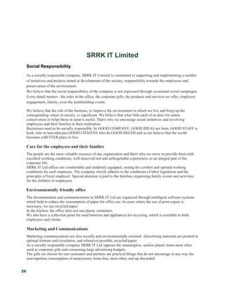 26
SRRK IT Limited
Social Responsibility
As a socially responsible company, SRRK IT Limited is committed to supporting and implementing a number
of initiatives and projects aimed at development of the society, responsibility towards the employees and
preservation of the environment.
We believe that the social responsibility of the company is not expressed through occasional social campaigns.
Every detail matters - the rules in the office, the corporate gifts, the products and services we offer, employee
engagement, charity, even the teambuilding events.
We believe that the role of the business, to improve the environment in which we live and bring up the
corresponding values in society, is significant. We believe that what little each of us does for nature
conservation or helps those in need is useful. That's why we encourage social initiatives and involving
employees and their families in their realization.
Businesses need to be socially responsible. In GOOD COMPANY, GOOD IDEAS are born, GOOD STAFF is
built, who in turn educates GOOD CITIZENS who do GOOD DEEDS and so we believe that the world
becomes a BETTER place to live.
Care for the employees and their families
The people are the most valuable resource of any organization and that's why we strive to provide them with
excellent working conditions, well deserved rest and unforgettable experiences as an integral part of the
corporate life.
SRRK IT Ltd offices are comfortable and modernly equipped, aiming for comfort and optimal working
conditions for each employee. The company strictly adheres to the conditions of labor legislation and the
principles of loyal employer. Special attention is paid to the families, organizing family events and activities
for the children of employees.
Environmentally friendly office
The documentation and communications in SRRK IT Ltd are organized through intelligent software systems
which help to reduce the consumption of paper for office use. In cases where the use of print copies is
necessary, we use recycled paper.
In the kitchen, the office does not use plastic containers.
We also have a collection point for used batteries and appliances for recycling, which is available to both
employees and clients.
Marketing and Communications
Marketing communications are also socially and environmentally oriented. Advertising materials are printed in
optimal formats and circulation, and whenever possible, recycled paper.
As a socially responsible company SRRK IT Ltd opposes the meaningless, useless plastic items most often
used as corporate gifts and consuming large advertising budgets.
The gifts we choose for our customers and partners are practical things that do not encourage in any way the
unscrupulous consumption of unnecessary items that, most often, end up discarded.
 