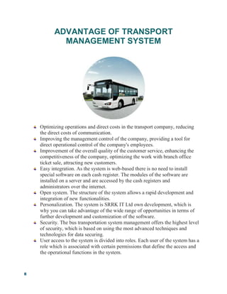 8
ADVANTAGE OF TRANSPORT
MANAGEMENT SYSTEM
Optimizing operations and direct costs in the transport company, reducing
the direct costs of communication.
Improving the management control of the company, providing a tool for
direct operational control of the company's employees.
Improvement of the overall quality of the customer service, enhancing the
competitiveness of the company, optimizing the work with branch office
ticket sale, attracting new customers.
Easy integration. As the system is web-based there is no need to install
special software on each cash register. The modules of the software are
installed on a server and are accessed by the cash registers and
administrators over the internet.
Open system. The structure of the system allows a rapid development and
integration of new functionalities.
Personalization. The system is SRRK IT Ltd own development, which is
why you can take advantage of the wide range of opportunities in terms of
further development and customization of the software.
Security. The bus transportation system management offers the highest level
of security, which is based on using the most advanced techniques and
technologies for data securing.
User access to the system is divided into roles. Each user of the system has a
role which is associated with certain permissions that define the access and
the operational functions in the system.
 