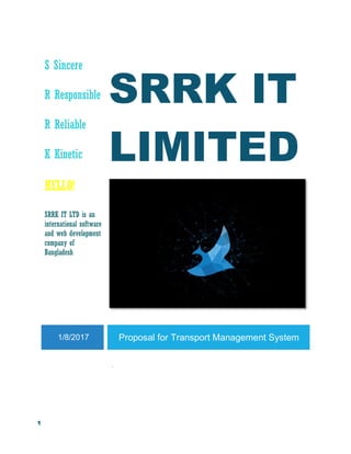 1
S Sincere
R Responsible
R Reliable
K Kinetic
SRRK IT
LIMITED
HELLO!
SRRK IT LTD is an
international software
and web development
company of
Bangladesh
1/8/2017 Proposal for Transport Management System
.
 