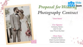 Proposal forWedding
Photography Contract
Client Name
Company Name :
Client Current Address:
Client Contact Details:
User Signature
Company Name :
User E-mail:
User Phone Number:
“Client Name”
 