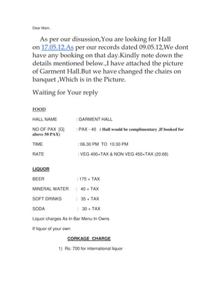 Dear Mam,


   As per our disussion,You are looking for Hall
on 17.05.12.As per our records dated 09.05.12,We dont
have any booking on that day.Kindly note down the
details mentioned below.,I have attached the picture
of Garment Hall.But we have changed the chairs on
banquet ,Which is in the Picture.

Waiting for Your reply

FOOD

HALL NAME               : GARMENT HALL

NO OF PAX [G]           : PAX - 40 ( Hall would be complimentary ,If booked for
above 50 PAX)

TIME                    : 06.30 PM TO 10.30 PM

RATE                    : VEG 400+TAX & NON VEG 450+TAX (20.68)


LIQUOR

BEER                    : 175 + TAX

MINERAL WATER           : 40 + TAX

SOFT DRINKS             : 35 + TAX

SODA                    : 30 + TAX

Liquor charges As In Bar Menu In Owns

If liquor of your own

                   CORKAGE CHARGE

              1) Rs: 700 for international liquor
 