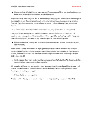 Proposal for magazine production ArlindMalat
 Main coverline: Whatwill be the mainfeature of yourmagazine?Title andstrapline (itmustbe
the feature forwhichyouwrote your article orinterview).
The main feature of mymagazine will be aboutnew upcomingrapsensationslike the mainimage on
the magazine cover.The mainstrapline will hintexclusive interviewwithupcomingrapsensation
Gucci GL (GeurchomLumumba),plustipsfromraplegend TY(Tyrese Bakare) forotheraspiring
rappers.
 Additional coverlines:Whatothercontentsare yougoingto include inyourmagazine?
I am goingto include anexclusive interview withnew rapsensation‘Gucci GL’and a free CD
voucher.Also,mymagazine will includeaQ&A withrap legendTyrese Kashe gives histhoughtson
newupcomingrappers,anewera of rap, how to stay inthe game and manymore.
 Additional elementsthatyouwill includeinyourmagazine cover(skyline,flashes,puffs,plugs,
screamers,etc)
There will be avarietyof elementsonmymagazine covertoattract the audience.Forexample,
there will be puffsonthe coverto boostthe statusof the contentinthe magazine.There willbe a
skyline,straplineandflasheswhichwill focusonasellingpoint.The flasheswillhighlightredeem
codesand a free CD.
 Contentspage:Howmanysectionswill yourmagazine have?Whatwill be ALLthe contentsthat
youwill include ineachsectionof the magazine
My magazine will have foursections,the cover,twopagesof contentsandanadditional page.I will
include acontentssectionwhichwill provideinformationaboutthe wholemagazineanda page
focusingon an excitingnew rapper.
 Date andprice of yourmagazine.
The date will be the dayI complete the magazine andthe price of mymagazine will be £4.99
 