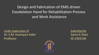 Design and Fabrication of EMG driven
Exoskeleton Hand for Rehabilitation Process
and Work Assistance
Submitted By
Sama-E-Shan
ID:1303130
Under Supervision of
Dr. S.M. Humayun Kabir
Professor
 