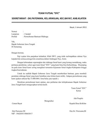 TEAM FUTSAL “EFC”
SEKRETARIAT : DK.PATOMAN, KEL.KRIKILAN, KEC.BAYAT, KAB.KLATEN

Bayat, 1 Januari 2013
Nomor
Lampiran
Perihal

:
: 1 bendel
: Permohonan Bantuan Olahraga

Yth,
Bapak Gubernur Jawa Tengah
Di Semarang
Dengan hormat,
Puji syukur kita panjatkan kehadirat Allah SWT, yang telah melimpahkan rahmat Nya
kepada kita semua,semoga kita senantiasa dalam lindungan Nya, Amin.
Dengan keberadaan seperangkat alat olahraga futsal kami yang kurang mendukung, maka
perlunya pemikiran, solusi agar team futsal “EFC” yang kami bina bisa berkembang. Disamping
itu pula team futsal kami sering mengikuti turnamen kejuaraan futsal tingkat Kabupaten hingga
tingkat Karisidenan.
Untuk itu sudilah Bapak Gubernur Jawa Tengah memberikan bantuan, guna membeli
peralatan olahraga futsal yang kami butuhkan atau belum kami miliki. Adapun permohonan yang
kami ajukan sebesar Rp 15.000.000 ( lima belas juta rupiah ).
Demikian permohonan kami ajukan, atas perhatian dan kebijaksanaan Bapak Gubernur
Jawa Tengah kami mengucapkan terima kasih.
Team Futsal “EFC”
Ketua

Ade Puspito
Mengetahui
Camat Bayat

Kepala Desa Krikilan

Edy Purnomo SE
NIP : 19620301198603017

Eka Sri Purwanta,SE

 