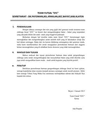 TEAM FUTSAL “EFC”
SEKRETARIAT : DK.PATOMAN,KEL.KRIKILAN,KEC.BAYAT,KAB.KLATEN

I.

PENDAHULUAN
Dengan adanya semangat dan niat yang gigih dari generasi muda terutama team
olahraga futsal “EFC” ini berarti ikut mengembangkan bakat - bakat yang terpendam
yang ada pada dalam diri anak - anak yang tinggal di pedesaan.
Berkaitan dengan hal tersebut maka team futsal “EFC” bersemangat ingin
meningkatkan dan mengembangkan untuk melatih skill yang di laksanakan setiap dua
kali dalam seminggu. Maka dari itu karena didukung semangatnya dari generasi muda,
maka kami memberanikan diri untuk mengajukan permohonan bantuan dari anggota
belum memungkinkan yang di sebabkan factor ekonomi yang tidak memungkinkan.

II.

MAKSUD DAN TUJUAN
Bahwa maksud dan tujuan permohonan bantuan dana untuk pengembangan
olahraga yaitu untuk mengembangkan dan menyalurkan bakat yang telah dimiliki serta
juga untuk mengarahkan kaum muda – mudi untuk kegiatan yang bersifat positif.

III.

PENUTUP
Demikian permohonan bantuan pengembangan olahraga futsal ini kami ajukan,
semoga kepedulian akan sesama menjadi pemacu semangat untuk meraih prestasi. Akhir
kata semoga Tuhan Yang Maha Esa senantiasa melimpahkan rahmat dan hidayah Nya
kepada kita semua.

Bayat, 1 Januari 2013
Team Futsal “EFC”
Ketua

Ade Puspito

 