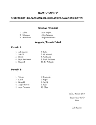 TEAM FUTSAL“EFC”
SEKRETARIAT : DK.PATOMAN,KEL.KRIKILAN,KEC.BAYAT,KAB.KLATEN

SUSUNAN PENGURUS
1. Ketua
2. Sekretaris
3. Bendahara

: Ade Puspito
: Alep Setiawan
: Nopia Setia Putra

Anggota / Pemain Futsal
Pemain 1 :
1.
2.
3.
4.
5.

Ade puspito
Joko M
Ebit G
Bayu Kristiawan
Bagas JP

6. Tulus
7. Ali Mustofa
8. Adi Kador
9. Topik Budiman
10. Tri Wahyudi

Pemain 2 :
1.
2.
3.
4.
5.

Triyoto
Kris E
Bowo H
Alep Setiawan
Agus Purnomo

6. Triatmojo
7. Nopia
8. Arif K
9. Sigit
10. Abas

Bayat,1 Januari 2013
Team Futsal “EFC”
Ketua

Ade Puspito

 