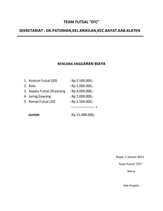 TEAM FUTSAL “EFC”
SEKRETARIAT : DK.PATOMAN,KEL.KRIKILAN,KEC.BAYAT.KAB.KLATEN

RENCANA ANGGARAN BIAYA

1.
2.
3.
4.
5.

Kostum Futsal (20)
Bola
Sepatu Futsal 20 pasang
Jaring Gawang
Rompi Futsal (20)

: Rp 5.500.000,: Rp 1.000.000,: Rp 4.000.000,: Rp 2.000.000,: Rp 2.500.000,+

Jumlah

Rp 15.000.000,-

Bayat, 1 Januari 2013
Team Futsal “EFC”
Ketua

Ade Puspito

 