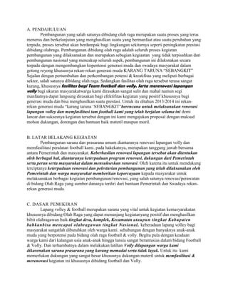A. PENDAHULUAN
Pembangunan yang salah satunya dibidang olah raga merupakan suatu proses yang terus
menerus dan berkelanjutan yang menghasilkan suatu yang bermanfaat atau suatu perubahan yang
terpadu, proses tersebut akan berdampak bagi lingkungan sekitarnya seperti peningkatan prestasi
dibidang olahraga. Pembangunan dibidang olah raga adalah seluruh proses kegiatan
pembangunan yang dilaksanakan dan merupakan sebagian kegiaatan yang tidak terpisahkan dari
pembangunan nasional yang mencakup seluruh aspek, pembangunan ini dilaksnakan secara
terpadu dengan mengembangkan kopentensi generasi muda dan swadaya masyarakat dalam
gotong royong khususnya rekan-rekan generasi muda KARANG TARUNA “SEBANGKIT”
Sejalan dengan pertumbuhan dan perkembangan potensi & kreatifitas yang meliputi berbagai
sektor, salah satunya dibidang olah raga. Sedangkan fasilitas olah raga tersebut terasa sangat
kurang, khususnya fasilitas bagi Team football dan volly. Serta merenovasi lapangan
volly bagi ukuran masyarakatwarga kami dirasakan sangat sulit dan mahal namun segi
manfaatnya dapat langsung dirasakan bagi efektifitas kegiatan yang positif khususnya bagi
generasi muda dan bisa menghasilkan suatu prestasi. Untuk itu ditahun 2013/2014 ini rekanrekan generasi muda “karang taruna „SEBANGKIT”berencana untuk melaksanakan renovasi
lapangan volley dan memfasilitasi tam football kami yang telah berjalan selama ini demi
lancar dan suksesnya kegiatan tersebut dengan ini kami mengajukan proposal dengan maksud
mohon dukungan, dorongan dan bantuan baik materil maupun moril.

B. LATAR BELAKANG KEGIATAN
Pembangunan sarana dan prasarana umum diantaranya renovasi lapangan volly dan
memfasilitasi peralatan football kami. pada hakekatnya, merupakan tanggung jawab bersama
antara Pemerintah dan masyarakat. Keberhasilan renovasi lapangan tersebut akan ditentukan
oleh berbagai hal, diantaranya keterpaduan program renovasi, dukungan dari Pemerintah
serta peran serta masyarakat dalam mensukseskan renovasi. Oleh karena itu untuk mendukung
terciptanya keterpaduan renovasi dan pelestarian pembangunan yang telah dilaksanakan oleh
Pemerintah dan warga masyarakat memberikan kepercayaan kepada masyarakat untuk
melaksanakan berbagai kegiatan pembangunan/renovasi, yang salah satunya renovasi/perawatan
di bidang Olah Raga yang sumber dananya terdiri dari bantuan Pemerintah dan Swadaya rekanrekan generasi muda.

C. DASAR PEMIKIRAN
Lapang volley & football merupakan sarana yang vital untuk kegiatan kemasyarakatan
khususnya dibidang Olah Raga yang dapat menunjang kegiatanyang positif dan menghasilkan
bibit olahragawan baik tingkat desa, komplek, Kecamatan ataupun tingkat Kabupaten
bahkanbisa mencapai olahragawan tingkat Nasional, keberadaan lapang volley bagi
masyarakat sangatlah dibutuhkan oleh warga kami. sehubungan dengan banyaknya anak-anak
muda yang berpotensi pada bidang olah raga football & volly. Begitu pula dengan keadaan
warga kami dari kalangan usia anak-anak hingga lansia sangat berantusias dalam bidang Football
& Volly. Dan terhambatnya dalam melakukan latihan Volly dilapangan warga kami
dikarenakan sarana prasarana yang kurang memadai serta tidak layak. Untuk itu kami
memerlukan dukungan yang sangat besar khususnya dukungan materil untuk memfasilitasi &
merenovasi kegiatan ini khususnya dibidang football dan Volly.

 