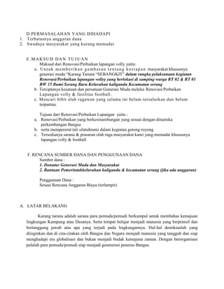 D.PERMASALAHAN YANG DIHADAPI
1. Terbatasnya anggaran dana
2. Swadaya masyarakat yang kurang memadai

E.MAKSUD DAN TUJUAN
Maksud dari Renovasi/Perbaikan lapangan volly yaitu:
a . U n t u k m e m b e r i k a n g a m b a r a n t e n t a n g k e s i a p a n masyarakat khususnya
generasi muda “Karang Taruna “SEBANGKIT” dalam rangka pelaksanaan kegiatan
Renovasi/Perbaikan lapangan volley yang berlokasi di samping warga RT 02 & RT 01
RW 15 Bumi Serang Baru Kelurahan kaligandu Kecamatan serang
b . Terciptanya kesatuan dan persatuan Generasi Muda melalui Renovasi/Perbaikan
Lapangan volly & fasilitas football .
c. Mencari bibit olah ragawan yang selama ini belum tersalurkan dan belum
terpantau.
Tujuan dari Renovasi/Perbaikan Lapangan yaitu :
a. Renovasi/Perbaikan yang berkesinambungan yang sesuai dengan dinamika
perkembangan Bangsa
b. serta mempererat tali silatuhrami dalam kegiatan gotong royong
c. Tersedianya sarana & prasaran olah raga masyarakat kami yang memadai khususnya
lapangan volly & football

F. RENCANA SUMBER DANA DAN PENGGUNAAN DANA
Sumber dana :
1. Donatur Generasi Muda dan Masyarakat
2. Bantuan Pemerintahkelurahan kaligandu & kecamatan serang (jika ada anggaran)
Penggunaan Dana :
Sesuai Rencana Anggaran Biaya (terlampir)

A. LATAR BELAKANG
Karang taruna adalah sarana para pemuda/pemudi berkumpul untuk membahas kemajuan
lingkungan Kampung atau Desanya. Serta tempat belajar menjadi manusia yang berprinsif dan
bertanggung jawab atas apa yang terjadi pada lingkungannya. Hal-hal demikianlah yang
diinginkan dan di cita-citakan oleh Bangsa dan Negara menjadi manusia yang tangguh dan siap
menghadapi era globalisasi dan bukan menjadi budak kemajuna zaman. Dengan berorganisasi
pulalah para pemuda/pemudi siap menjadi genmerasi penerus Bangsa.

 