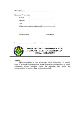 Dalam bentuk :……………………………………………….
Kerjasama Sponsorship
Bentuk

:..........................................................

Dibayar

:..........................................................

Sisa

:..........................................................

(Akan kami serahkan pada tanggal :.............................)

Pihak Pertama,

(................................................)

Pihak Kedua,

(.........................................)

BADAN EKSEKUTIF MAHASISWA (BEM)
SEKOLAH TINGGI ILMU KESEHATAN
(STIKes) INDRAMAYU

X.

Penutup
Demikian proposal ini kami buat sebagai sebuah refrensi bagi kita bersama
untuk melakukan kerjasama nantinya. Atas kerjasamanya kami mengucapkan banyak
terimakasih, semoga mendapat respon dan dukungan yang positif dan
semoga kegiatan ini nantinya dapat berjalan dengan baik.

 