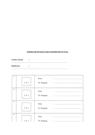 FORMULIR PENDAFTARAN KOMPETISI FUTSAL

NAMA TEAM
:
…………………………………………………………………………………..
OFFICIAL
:
…………………………………………………………………………………..

1.
Nama

…………………………………………..

No. Punggung

:

…………………………………………..

Nama

:

…………………………………………..

No. Punggung

:

…………………………………………..

Nama

:

…………………………………………..

No. Punggung

:

…………………………………………..

Nama

2 X 3

:

:

…………………………………………..

No. Punggung

:

…………………………………………..

2.

2 X 3

3.

2 X 3

4.

2 X 3

 