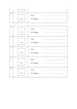 5.
Nama

…………………………………………..

No. Punggung

:

…………………………………………..

Nama

:

…………………………………………..

No. Punggung

:

…………………………………………..

Nama

:

…………………………………………..

No. Punggung

:

…………………………………………..

Nama

:

…………………………………………..

No. Punggung

:

…………………………………………..

Nama

:

…………………………………………..

No. Punggung

:

…………………………………………..

Nama

2 X 3

:

:

…………………………………………..

No. Punggung

:

…………………………………………..

6.

2 X 3

7.

2 X 3

8.

2 X 3

9.

2 X 3

10.

2 X 3

 