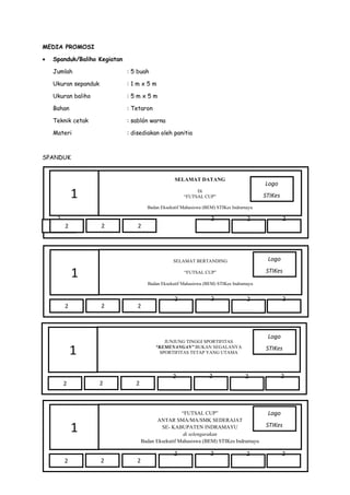 MEDIA PROMOSI
•

Spanduk/Baliho Kegiatan
Jumlah

: 5 buah

Ukuran sepanduk

:1mx5m

Ukuran baliho

:5mx5m

Bahan

: Tetaron

Teknik cetak

: sablón warna

Materi

: disediakan oleh panitia

SPANDUK

SELAMAT DATANG

1

Logo

Di
“FUTSAL CUP”

STIKes

Badan Eksekutif Mahasiswa (BEM) STIKes Indramayu

2

2

2

2

2

2

2

SELAMAT BERTANDING

Logo

“FUTSAL CUP”

STIKes

1

Badan Eksekutif Mahasiswa (BEM) STIKes Indramayu

2

2

2

2

2

2

2

2

2

2

2

2

2

Logo
STIKes

2

2

“FUTSAL CUP”
ANTAR SMA/MA/SMK SEDERAJAT
SE- KABUPATEN INDRAMAYU
di selengarakan
Badan Eksekutif Mahasiswa (BEM) STIKes Indramayu

1
2

2

JUNJUNG TINGGI SPORTIFITAS
“KEMENANGAN” BUKAN SEGALANYA
SPORTIFITAS TETAP YANG UTAMA

1
2

2

2

Logo
STIKes

2

 