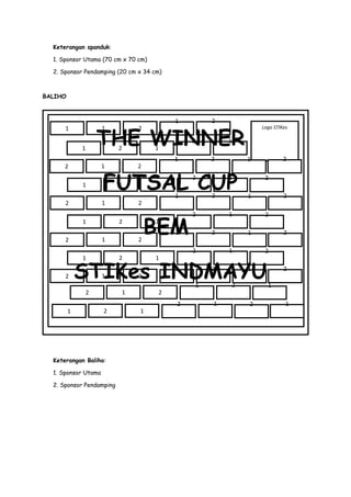 Keterangan spanduk:
1. Sponsor Utama (70 cm x 70 cm)
2. Sponsor Pendamping (20 cm x 34 cm)

BALIHO

2

2

1

1

2

1
1

2

BEM
1

2
2

1

2

1

2

1

2

1

T

2

1

2

1
2

2

1
1

2

1

2

1

2

2

1

FUTSAL CUP
1

1

2

2

1

2

Logo STIKes

1

2

1

1

2

2

2

1

THE WINNER
1

1

2

STIKes INDMAYU
1

1

2
1

2

Keterangan Baliho:
1. Sponsor Utama
2. Sponsor Pendamping

2

1

2

1

2

1

2
1

2

1

2

2

1
1

 