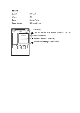 •

Id Card
Jumlah

: 100 buah

Ukuran

: 2R

Bahan

: Kertas Photo

Ruang Sponsor

: 0,5 cm x 0,4 cm

Keterangan :
Logo STIkes dan BEM Sponsor Utama( 1.2 cm x 1)
cm)

..............
...................

Panitia / Official
Sponsor Utama( 1.2 cm x 1 cm)
Sponsor Pendamping(0.5 cm x 0.4cm)

 