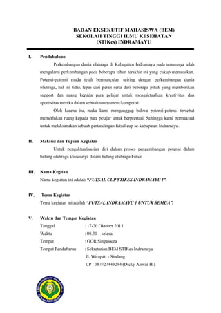 BADAN EKSEKUTIF MAHASISWA (BEM)
SEKOLAH TINGGI ILMU KESEHATAN
(STIKes) INDRAMAYU
I.

Pendahuluan
Perkembangan dunia olahraga di Kabupaten Indramayu pada umumnya telah
mengalami perkembangan pada beberapa tahun terakhir ini yang cukup memuaskan.
Potensi-potensi muda telah bermunculan seiring dengan perkembangan dunia
olahraga, hal ini tidak lepas dari peran serta dari beberapa pihak yang memberikan
support dan ruang kepada para pelajar untuk mengaktualkan kreativitas dan
sportivitas mereka dalam sebuah tournament/kompetisi.
Oleh karena itu, maka kami menganggap bahwa potensi-potensi tersebut
memerlukan ruang kepada para pelajar untuk berprestasi. Sehingga kami bermaksud
untuk melaksanakan sebuah pertandingan futsal cup se-kabupaten Indramayu.

II.

Maksud dan Tujuan Kegiatan
Untuk pengaktualisasian diri dalam proses pengembangan potensi dalam
bidang olahraga khususnya dalam bidang olahraga Futsal

III.

Nama Kegitan
Nama kegiatan ini adalah “FUTSAL CUP STIKES INDRAMAYU I”.

IV.

Tema Kegiatan
Tema kegiatan ini adalah “FUTSAL INDRAMAYU 1 UNTUK SEMUA”.

V.

Waktu dan Tempat Kegiatan
Tanggal

: 17-20 Oktober 2013

Waktu

: 08.30 – selesai

Tempat

: GOR Singalodra

Tempat Pendaftaran

: Sekretarian BEM STIKes Indramayu
Jl. Wirapati - Sindang
CP : 087727443294 (Dicky Anwar H.)

 