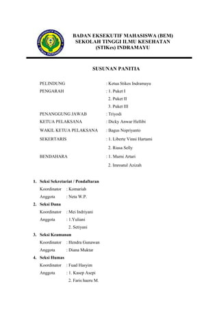 BADAN EKSEKUTIF MAHASISWA (BEM)
SEKOLAH TINGGI ILMU KESEHATAN
(STIKes) INDRAMAYU

SUSUNAN PANITIA
PELINDUNG

: Ketua Stikes Indramayu

PENGARAH

: 1. Puket I
2. Puket II
3. Puket III

PENANGGUNG JAWAB

: Triyodi

KETUA PELAKSANA

: Dicky Anwar Hellibi

WAKIL KETUA PELAKSANA

: Bagus Nopriyanto

SEKERTARIS

: 1. Liberte Vinni Hartami
2. Riasa Selly

BENDAHARA

: 1. Murni Artari
2. Imroatul Azizah

1. Seksi Sekretariat / Pendaftaran
Koordinator

: Komariah

Anggota

: Neta W.P.

2. Seksi Dana
Koordinator

: Mei Indriyani

Anggota

: 1.Yuliani
2. Setiyani

3. Seksi Keamanan
Koordinator

: Hendra Gunawan

Anggota

: Diana Muktar

4. Seksi Humas
Koordinator

: Fuad Hasyim

Anggota

: 1. Kasep Asepi
2. Faris haeru M.

 