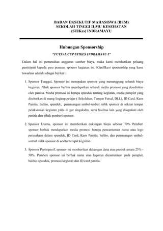 BADAN EKSEKUTIF MAHASISWA (BEM)
SEKOLAH TINGGI ILMU KESEHATAN
(STIKes) INDRAMAYU

Hubungan Sponsorship
“FUTSAL CUP STIKES INDRAMAYU I”
Dalam hal ini pemenuhan anggaran sumber biaya, maka kami memberikan peluang
pastisipasi kepada para peminat sponsor kegiatan ini. Klasifikasi sponsorship yang kami
tawarkan adalah sebagai berikut :
1. Sponsor Tunggal, Sponsor ini merupakan sponsor yang menanggung seluruh biaya
kegiatan. Pihak sponsor berhak mendapatkan seluruh media promosi yang disediakan
oleh panitia. Media promosi ini berupa spanduk tentang kegiatan, media pamplet yang
disebarkan di ruang lingkup pelajar ( Sekolahan, Tempat Futsal, DLL), ID Card, Kaos
Panitia, baliho, spanduk, pemasangan umbul-umbul milik sponsor di sekitar tempat
pelaksanaan kegiatan yaitu di gor singalodra, serta fasilitas lain yang disepakati oleh
panitia dan pihak pemberi sponsor.
2. Sponsor Utama, sponsor ini memberikan dukungan biaya sebesar 70% Pemberi
sponsor berhak mendapatkan media promosi berupa pencantuman nama atau logo
perusahaan dalam spanduk, ID Card, Kaos Panitia, baliho, dan pemasangan umbulumbul milik sponsor di sekitar tempat kegiatan.
3. Sponsor Partisipasif, sponsor ini memberikan dukungan dana atau produk antara 25% 50%. Pemberi sponsor ini berhak nama atau logonya dicantumkan pada pamplet,
baliho, spanduk, promosi kegiatan dan ID card panitia.

 