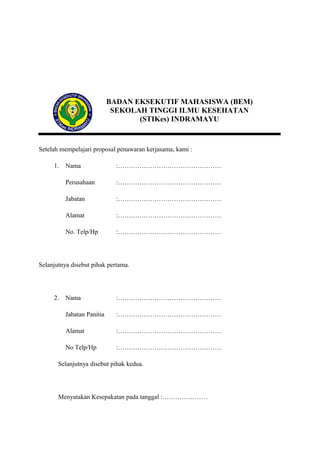 BADAN EKSEKUTIF MAHASISWA (BEM)
SEKOLAH TINGGI ILMU KESEHATAN
(STIKes) INDRAMAYU

Setelah mempelajari proposal penawaran kerjasama, kami :
1.

Nama

:…………………………………………

Perusahaan

:…………………………………………

Jabatan

:…………………………………………

Alamat

:…………………………………………

No. Telp/Hp

:…………………………………………

Selanjutnya disebut pihak pertama.

2.

Nama

:…………………………………………

Jabatan Panitia

:…………………………………………

Alamat

:…………………………………………

No Telp/Hp

:…………………………………………

Selanjutnya disebut pihak kedua.

Menyatakan Kesepakatan pada tanggal :…………………

 