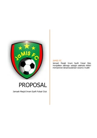 PROPOSAL
Jamaah Masjid Imam Syafii Futsal Club
JAMIS FC
Jamaah Masjid Imam Syafii Futsal Club,
menjadikan olahraga sebagai salahsatu ikhtiar
mempererat tali persaudaraan sesama muslim
 