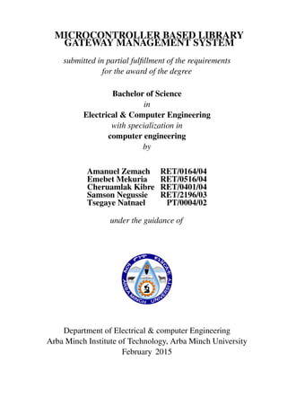 MICROCONTROLLER BASED LIBRARY
GATEWAY MANAGEMENT SYSTEM
submitted in partial fulﬁllment of the requirements
for the award of the degree
Bachelor of Science
in
Electrical & Computer Engineering
with specialization in
computer engineering
by
Amanuel Zemach RET/0164/04
Emebet Mekuria RET/0516/04
Cheruamlak Kibre RET/0401/04
Samson Negussie RET/2196/03
Tsegaye Natnael PT/0004/02
under the guidance of
Department of Electrical & computer Engineering
Arba Minch Institute of Technology, Arba Minch University
February 2015
 
